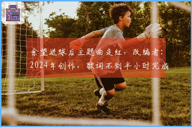 余望进球后主题曲走红，改编者：2024年创作，歌词不到半小时完成