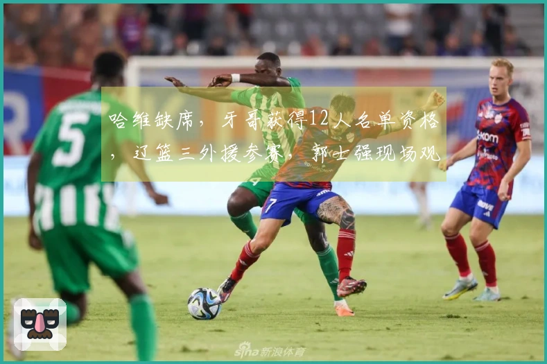 哈维缺席，牙哥获得12人名单资格，辽篮三外援参赛，郭士强现场观战