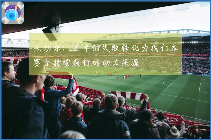 米切尔：去年的失败转化为我们本赛季持续前行的动力来源