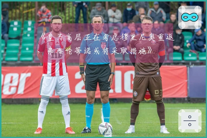 《皇马高层正在考虑穆里尼奥重返，弗洛伦蒂诺或将采取措施》