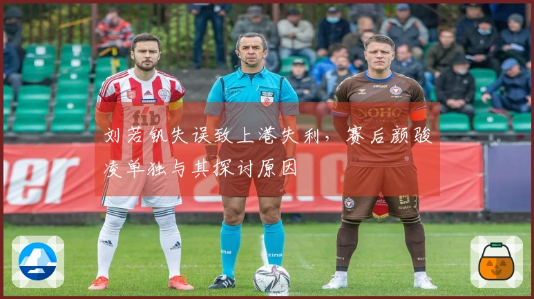 刘若钒失误致上港失利，赛后颜骏凌单独与其探讨原因