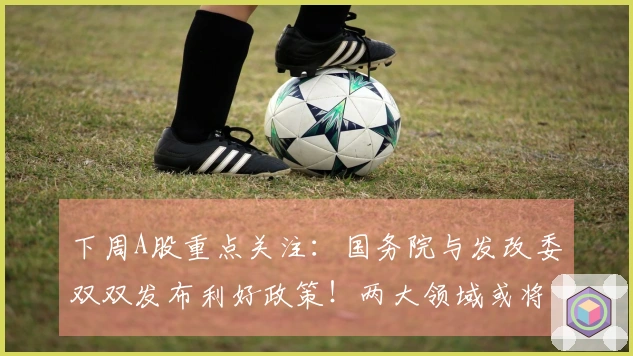 下周A股重点关注:国务院与发改委双双发布利好政策!两大领域或将显著爆发!
