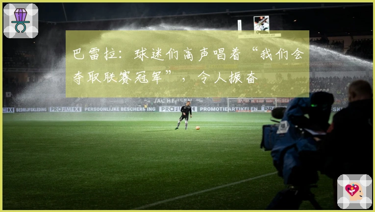 巴雷拉：球迷们高声唱着“我们会夺取联赛冠军”，令人振奋