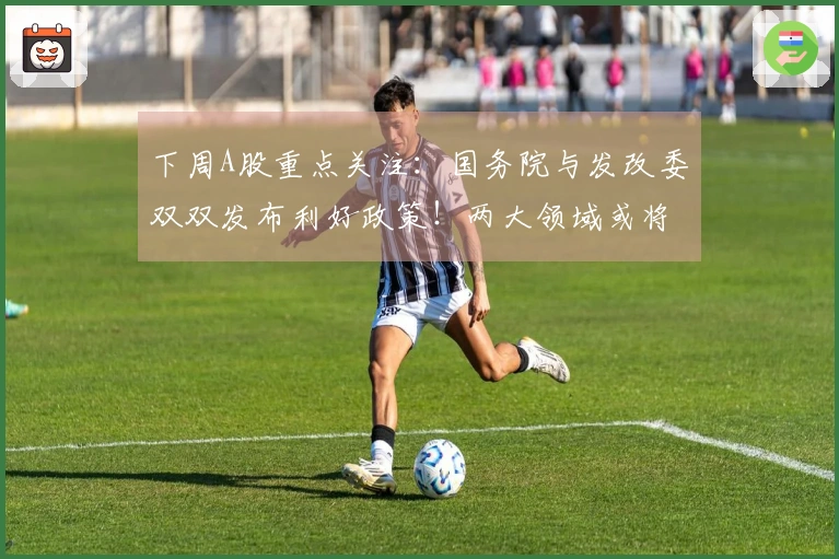 下周A股重点关注：国务院与发改委双双发布利好政策！两大领域或将显著爆发！