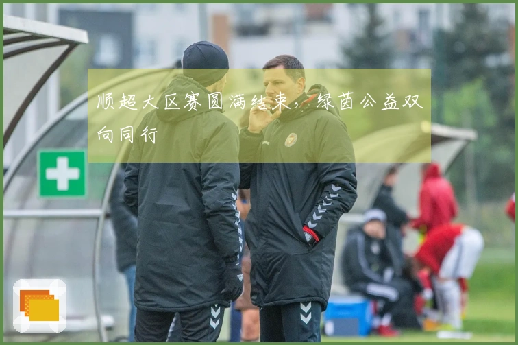 顺超大区赛圆满结束，绿茵公益双向同行