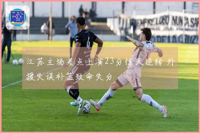 江苏主场差点上演23分惊天逆转 外援失误补篮致命失分