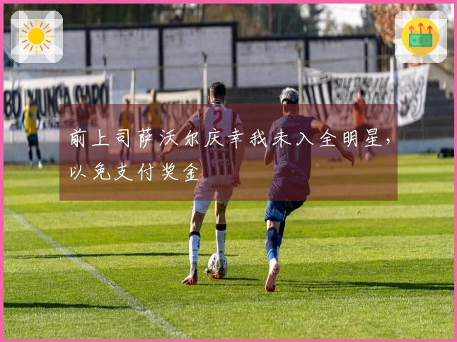 前上司萨沃尔庆幸我未入全明星，以免支付奖金