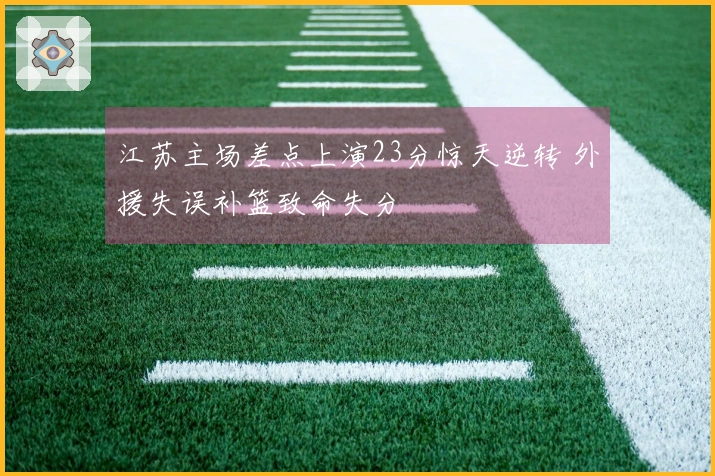 江苏主场差点上演23分惊天逆转 外援失误补篮致命失分