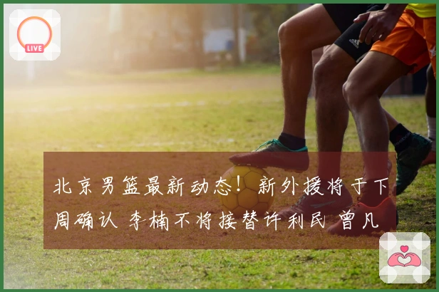北京男篮最新动态！新外援将于下周确认 李楠不将接替许利民 曾凡博即将回归