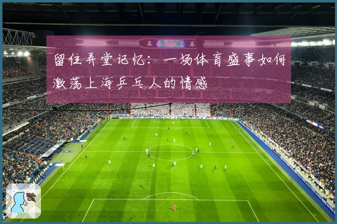 留住弄堂记忆：一场体育盛事如何激荡上海乒乓人的情感