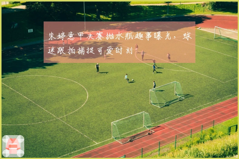 朱婷意甲决赛抛水瓶趣事曝光，球迷跟拍捕捉可爱时刻