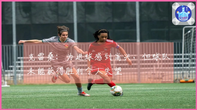 克雷桑：为进球感到高兴，但球队未能获得胜利令人失望